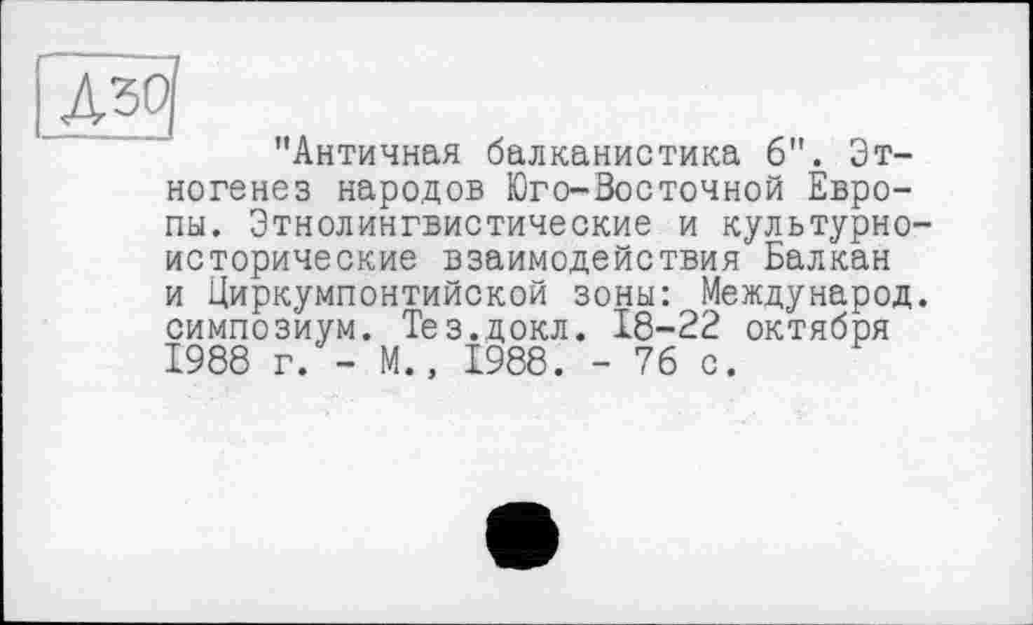 ﻿№
"Античная балканистика 6". Этногенез народов Юго-Восточной Европы. Этнолингвистические и культурноисторические взаимодействия Балкан и Циркумпонтийской зоны: Международ, симпозиум. Тез.докл. 18-22 октября 1988 г. - М., 1988. - 76 с.